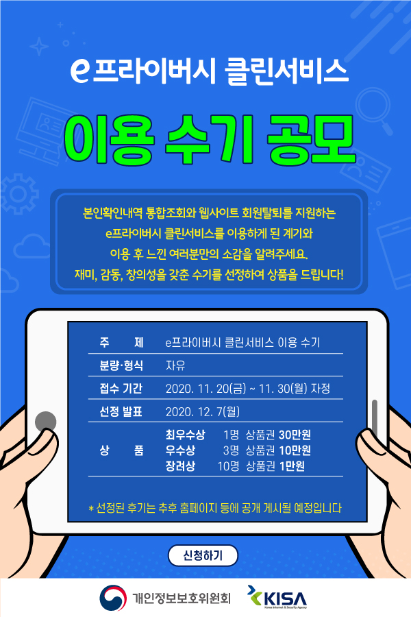 e프라이버시 클린서비스 이용 수기 공모 본인확인내역 통합조회와 웹사이트 회원탈퇴를 지원하는 e프라이버시 클린서비스를 이용하게 된 계기와 이용 후 느낀 여러분만의 소감을 알려주세요. 재미, 감동, 창의성을 갖춘 수기를 선정하여 상품을 드립니다. 1.주제 : e프라이버시 클린서비스 이용 수기 2. 분량 및 형식 : 자유 3. 접수기간 : 2020.11.20(금) ~ 11.30(월) 자정 4. 선정발표 : 2020.12.7(월) 5. 상품 : 최우수상 1명 상품권 30만원 우수상 3명 상품권 10만원 장려상 10명 상품권 1만원  * 선정된 후기는 추후 홈페이지 등에 공개 게시될 예정입니다. 개인정보보호위원회 KISA