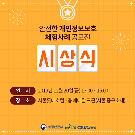 안전한 개인정보보호 체험사레 공모전 시상식 일시: 2019년 12월 20일(금) 13:00 ~ 15:00 장소: 서울롯데호텔 2층 에메랄드 홀(서울 중구소재) 행정안전부 한국인터넷진흥원